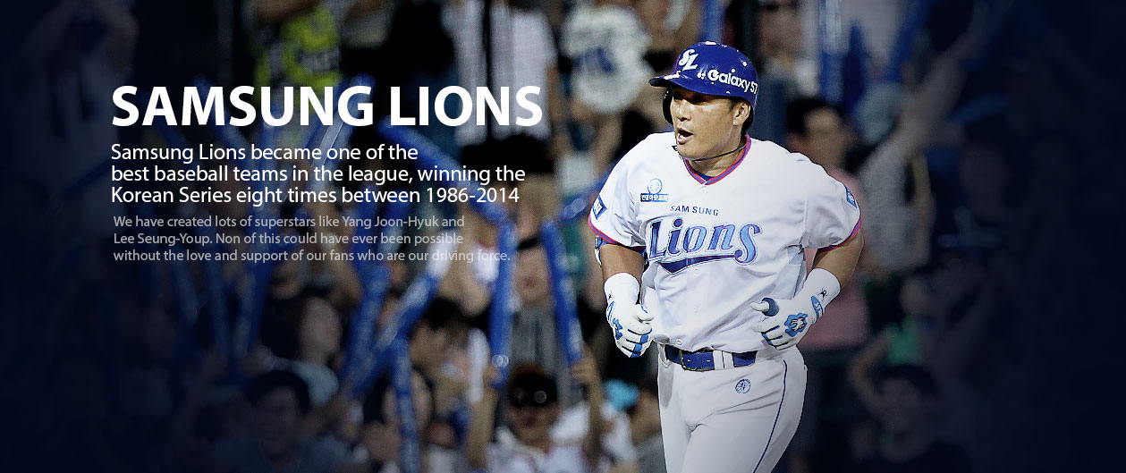 SAMSUNG LIONS Samsung Lions became one of the best baseball teams in the league, winning the Korean Series seven times between 1986-2013.We have created lots of superstars like Yang Joon-Hyuk and Lee Seung-Youp. Non of this could have ever been possible without the love and support of our fans who are our driving force.